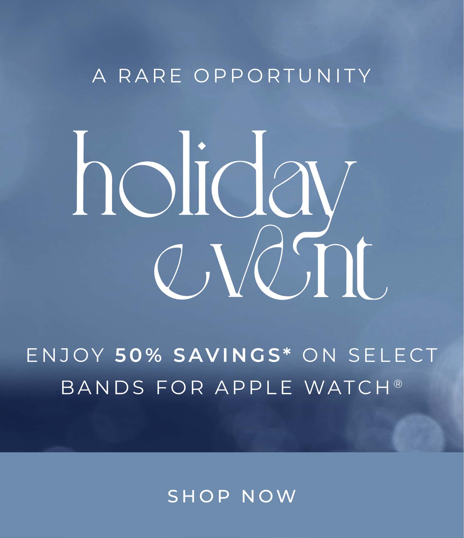 ENJOY 50% SAVINGS ON SELECT BANDS FOR APPLE WATCH®